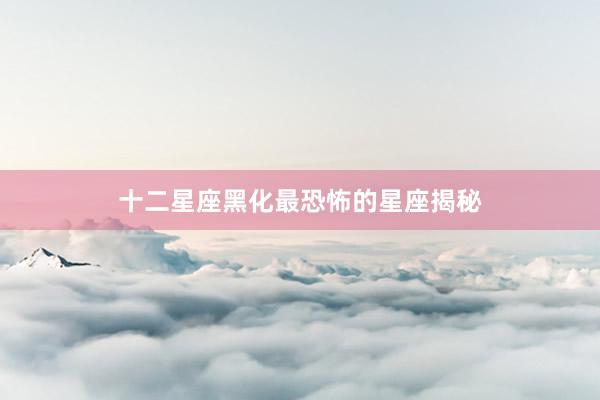 十二星座黑化最恐怖的星座揭秘